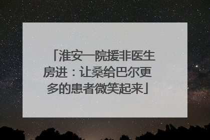 淮安一院援非医生房进：让桑给巴尔更多的患者微笑起来
