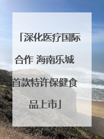 深化医疗国际合作 海南乐城首款特许保健食品上市