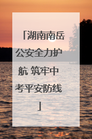 湖南南岳公安全力护航 筑牢中考平安防线