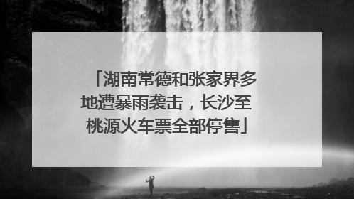 湖南常德和张家界多地遭暴雨袭击，长沙至桃源火车票全部停售