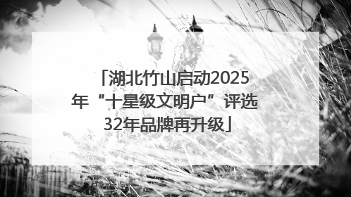 湖北竹山启动2025年“十星级文明户”评选 32年品牌再升级