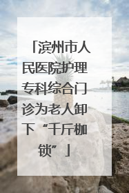 滨州市人民医院护理专科综合门诊为老人卸下“千斤枷锁”