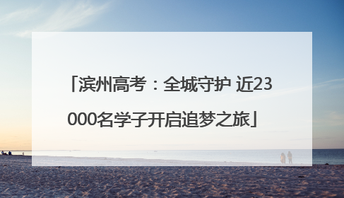 滨州高考：全城守护 近23000名学子开启追梦之旅