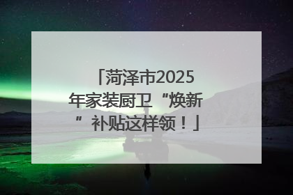菏泽市2025年家装厨卫“焕新”补贴这样领！
