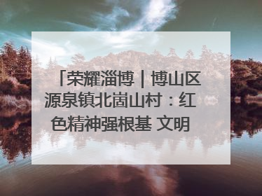 荣耀淄博｜博山区源泉镇北崮山村：红色精神强根基 文明新风润山乡