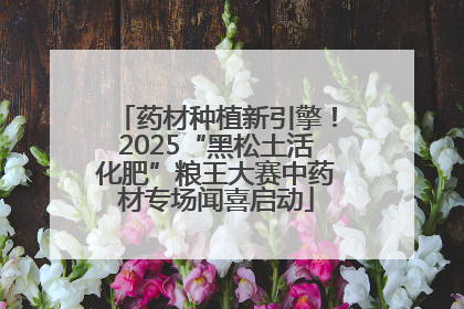 药材种植新引擎！2025“黑松土活化肥”粮王大赛中药材专场闻喜启动