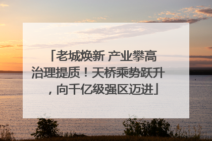 老城焕新 产业攀高 治理提质！天桥乘势跃升，向千亿级强区迈进