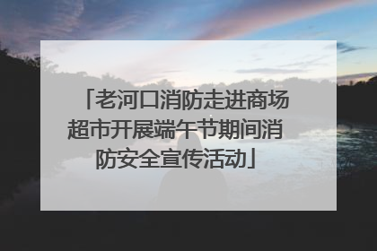 老河口消防走进商场超市开展端午节期间消防安全宣传活动
