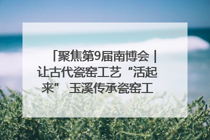 聚焦第9届南博会｜让古代瓷窑工艺“活起来” 玉溪传承瓷窑工艺将出展南博会