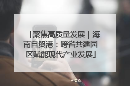 聚焦高质量发展｜海南自贸港：跨省共建园区赋能现代产业发展