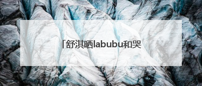 舒淇晒labubu和哭娃合影：一同去郊游！网友：这是怎么火起来了？