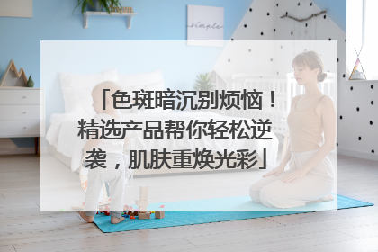 色斑暗沉别烦恼！精选产品帮你轻松逆袭，肌肤重焕光彩