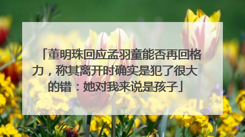 董明珠回应孟羽童能否再回格力，称其离开时确实是犯了很大的错：她对我来说是孩子