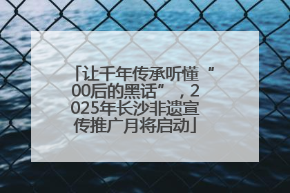让千年传承听懂“00后的黑话”，2025年长沙非遗宣传推广月将启动