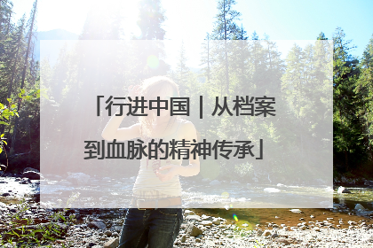 行进中国｜从档案到血脉的精神传承