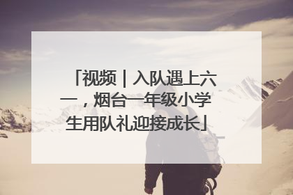 视频｜入队遇上六一，烟台一年级小学生用队礼迎接成长