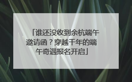 谁还没收到余杭端午邀请函？穿越千年的端午奇遇报名开启