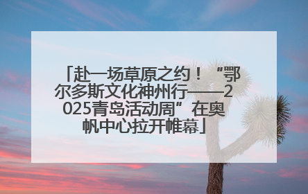 赴一场草原之约！“鄂尔多斯文化神州行——2025青岛活动周”在奥帆中心拉开帷幕