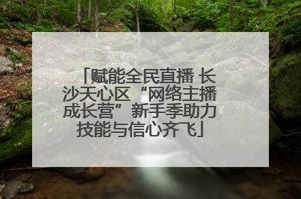 赋能全民直播 长沙天心区“网络主播成长营”新手季助力技能与信心齐飞