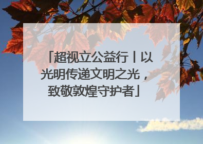 超视立公益行丨以光明传递文明之光，致敬敦煌守护者