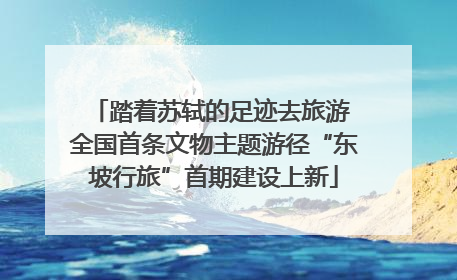 踏着苏轼的足迹去旅游 全国首条文物主题游径“东坡行旅”首期建设上新