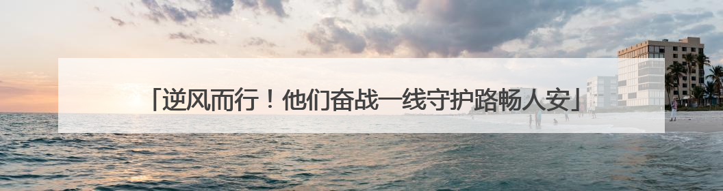 逆风而行！他们奋战一线守护路畅人安