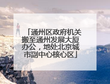 通州区政府机关搬至通州发展大厦办公，地处北京城市副中心核心区