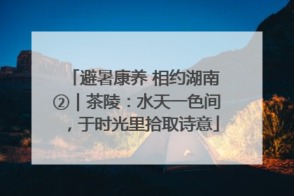 避暑康养 相约湖南②｜茶陵：水天一色间，于时光里拾取诗意