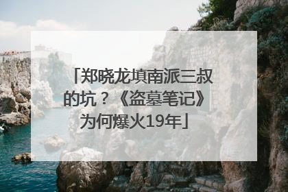 郑晓龙填南派三叔的坑？《盗墓笔记》为何爆火19年