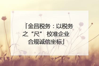 金昌税务：以税务之“尺” 校准企业合规诚信坐标
