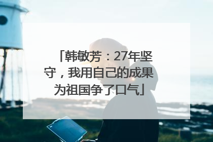 韩敏芳：27年坚守，我用自己的成果为祖国争了口气