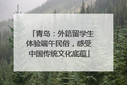 青岛：外籍留学生体验端午民俗，感受中国传统文化底蕴