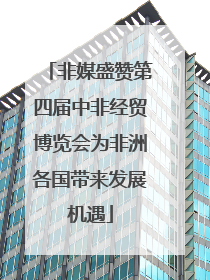 非媒盛赞第四届中非经贸博览会为非洲各国带来发展机遇