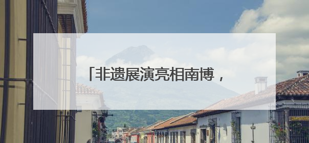非遗展演亮相南博，曲靖文旅绽放魅力