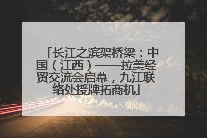 长江之滨架桥梁：中国（江西）——拉美经贸交流会启幕，九江联络处授牌拓商机