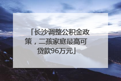 长沙调整公积金政策，二孩家庭最高可贷款96万元