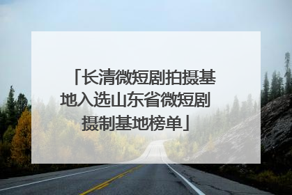 长清微短剧拍摄基地入选山东省微短剧摄制基地榜单