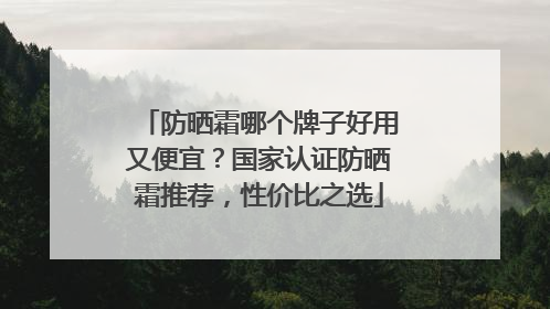 防晒霜哪个牌子好用又便宜？国家认证防晒霜推荐，性价比之选