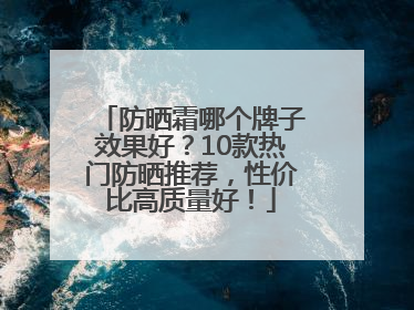 防晒霜哪个牌子效果好？10款热门防晒推荐，性价比高质量好！