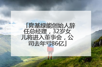 隆基绿能创始人辞任总经理，32岁女儿将进入董事会，公司去年亏86亿