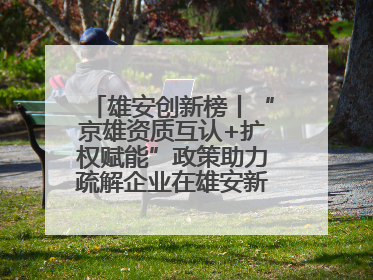 雄安创新榜丨“京雄资质互认+扩权赋能”政策助力疏解企业在雄安新区落地运营