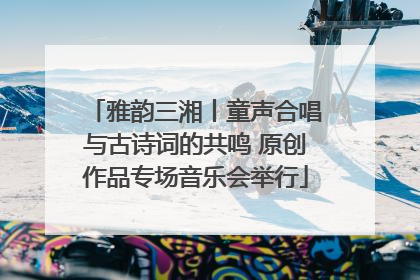 雅韵三湘丨童声合唱与古诗词的共鸣 原创作品专场音乐会举行