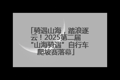 骑遇山海，踏浪逐云！2025第二届“山海骑遇”自行车爬坡赛落幕
