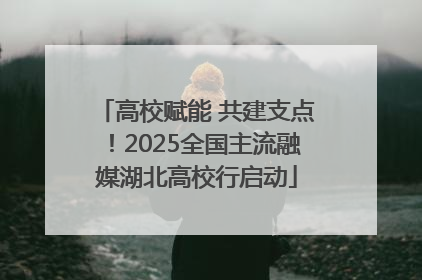 高校赋能 共建支点！2025全国主流融媒湖北高校行启动