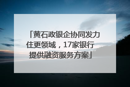 黄石政银企协同发力住更领域，17家银行提供融资服务方案