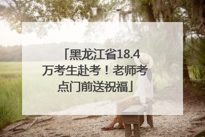 黑龙江省18.4万考生赴考！老师考点门前送祝福