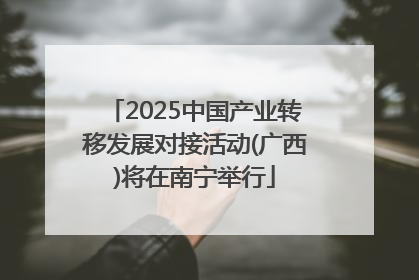 2025中国产业转移发展对接活动(广西)将在南宁举行