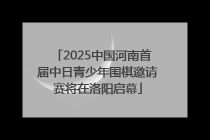 2025中国河南首届中日青少年围棋邀请赛将在洛阳启幕