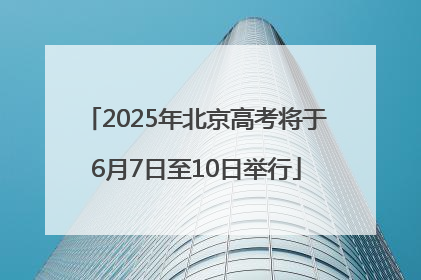 2025年北京高考将于6月7日至10日举行