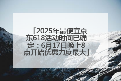 2025年最便宜京东618活动时间已确定：6月17日晚上8点开始优惠力度最大